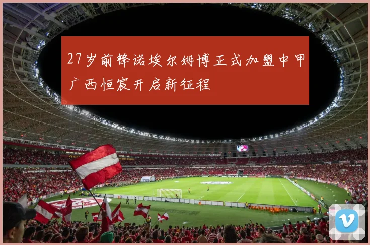 27岁前锋诺埃尔姆博正式加盟中甲广西恒宸开启新征程