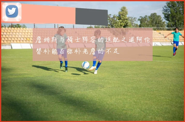詹姆斯与骑士阵容的适配之道阿伦替补能否弥补老詹的不足