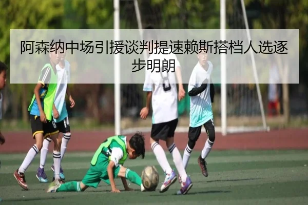 阿森纳中场引援谈判提速赖斯搭档人选逐步明朗