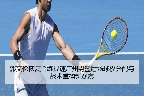 郭艾伦恢复合练提速广州男篮后场球权分配与战术重构新观察