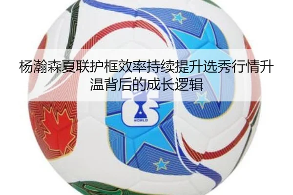 杨瀚森夏联护框效率持续提升选秀行情升温背后的成长逻辑
