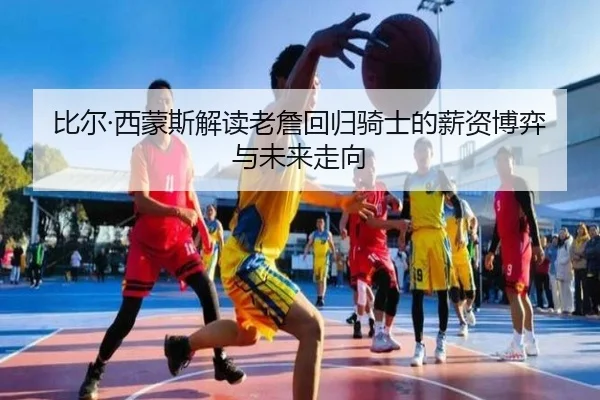 比尔·西蒙斯解读老詹回归骑士的薪资博弈与未来走向